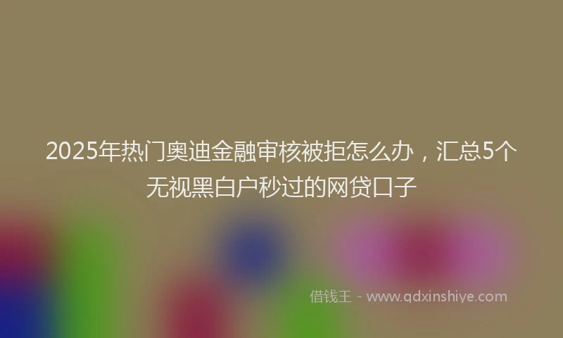 2025年热门奥迪金融审核被拒怎么办，汇总5个无视黑白户秒过的网贷口子