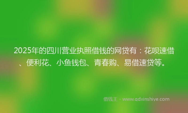 2025年的四川营业执照借钱的网贷有：花呗速借、便利花、小鱼钱包、青春购、易借速贷等。