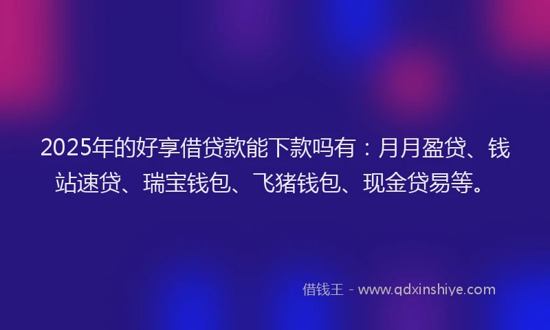 2025年的好享借贷款能下款吗有：月月盈贷、钱站速贷、瑞宝钱包、飞猪钱包、现金贷易等。