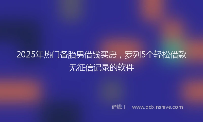 2025年热门备胎男借钱买房，罗列5个轻松借款无征信记录的软件
