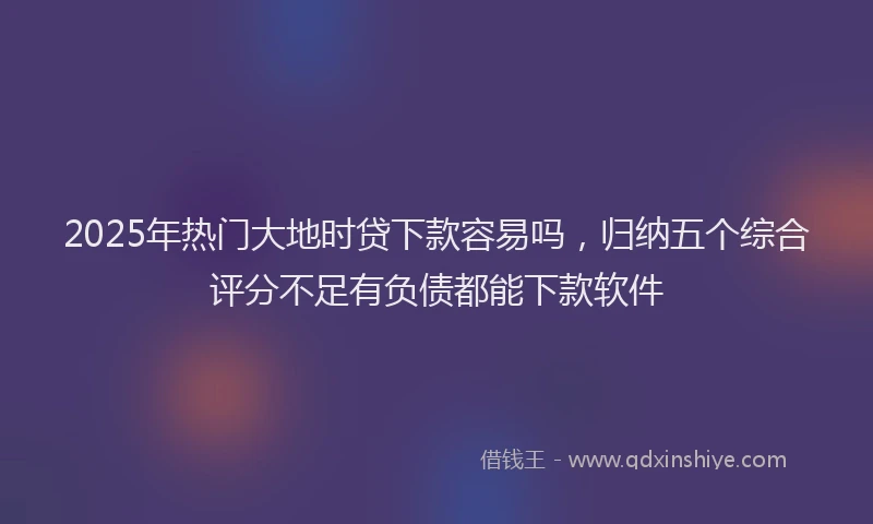2025年热门大地时贷下款容易吗，归纳五个综合评分不足有负债都能下款软件