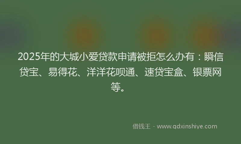 2025年的大城小爱贷款申请被拒怎么办有：瞬信贷宝、易得花、洋洋花呗通、速贷宝盒、银票网等。