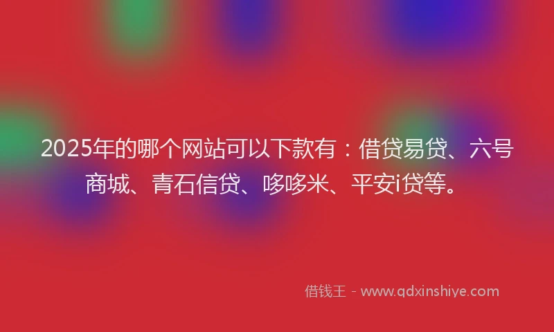 2025年的哪个网站可以下款有：借贷易贷、六号商城、青石信贷、哆哆米、平安i贷等。