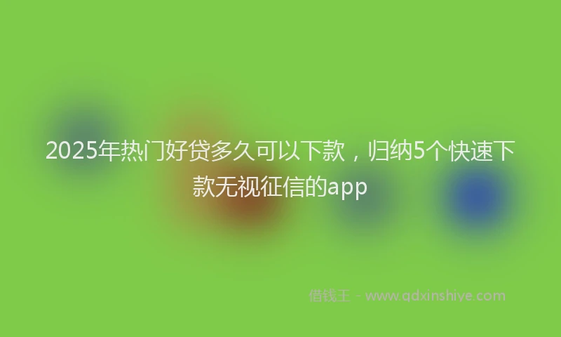 2025年热门好贷多久可以下款，归纳5个快速下款无视征信的app