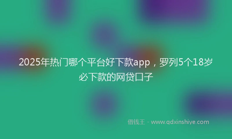 2025年热门哪个平台好下款app，罗列5个18岁必下款的网贷口子