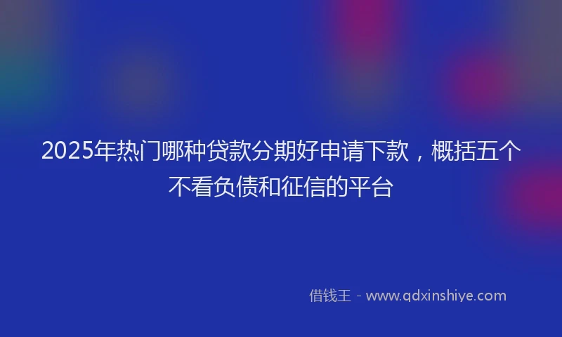 2025年热门哪种贷款分期好申请下款，概括五个不看负债和征信的平台