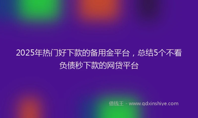 2025年热门好下款的备用金平台，总结5个不看负债秒下款的网贷平台