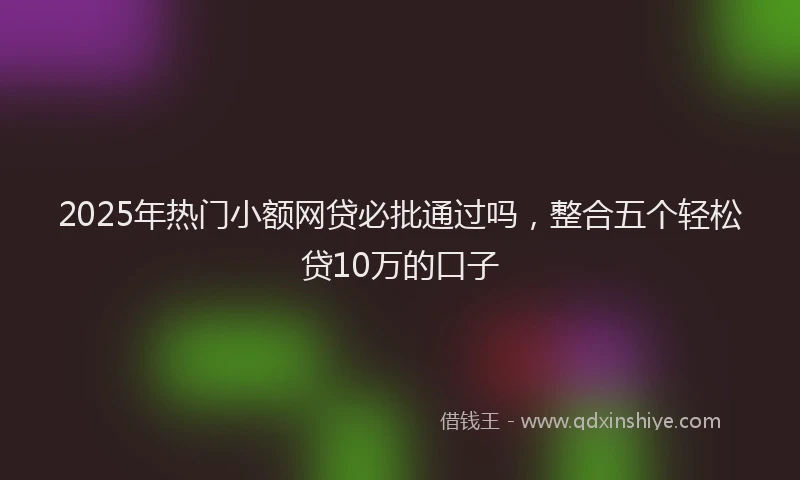 2025年热门小额网贷必批通过吗，整合五个轻松贷10万的口子
