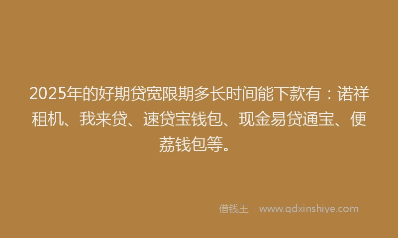 2025年的好期贷宽限期多长时间能下款有：诺祥租机、我来贷、速贷宝钱包、现金易贷通宝、便荔钱包等。