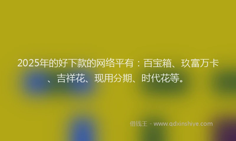 2025年的好下款的网络平有：百宝箱、玖富万卡、吉祥花、现用分期、时代花等。