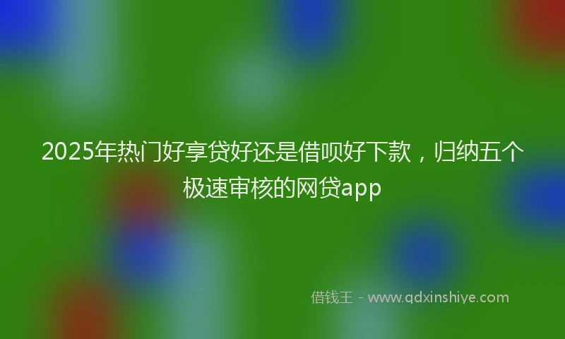 2025年热门好享贷好还是借呗好下款，归纳五个极速审核的网贷app