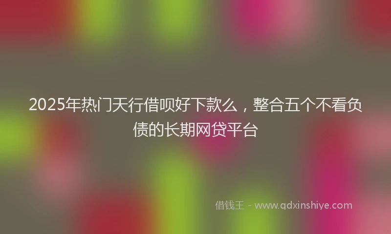 2025年热门天行借呗好下款么，整合五个不看负债的长期网贷平台