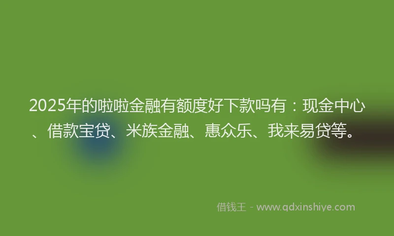 2025年的啦啦金融有额度好下款吗有：现金中心、借款宝贷、米族金融、惠众乐、我来易贷等。