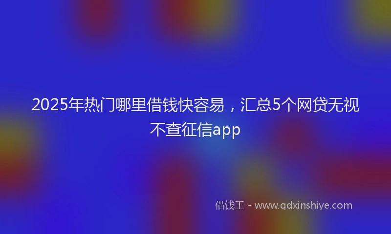 2025年热门哪里借钱快容易，汇总5个网贷无视不查征信app