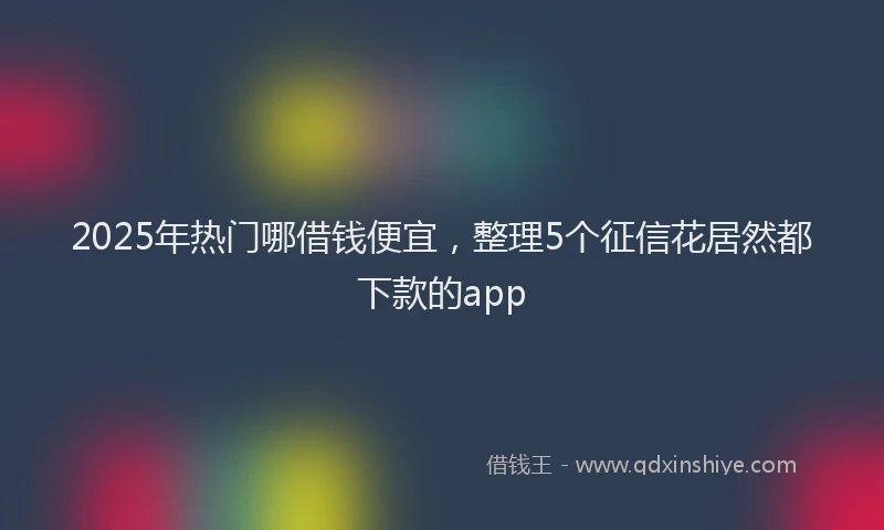 2025年热门哪借钱便宜，整理5个征信花居然都下款的app