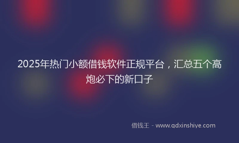 2025年热门小额借钱软件正规平台，汇总五个高炮必下的新口子