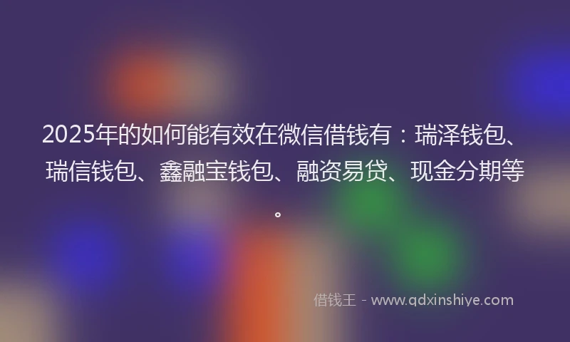 2025年的如何能有效在微信借钱有：瑞泽钱包、瑞信钱包、鑫融宝钱包、融资易贷、现金分期等。