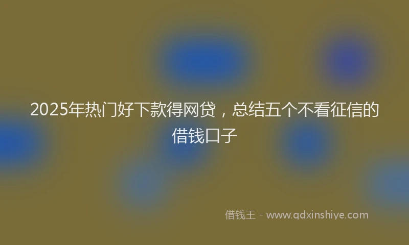 2025年热门好下款得网贷，总结五个不看征信的借钱口子