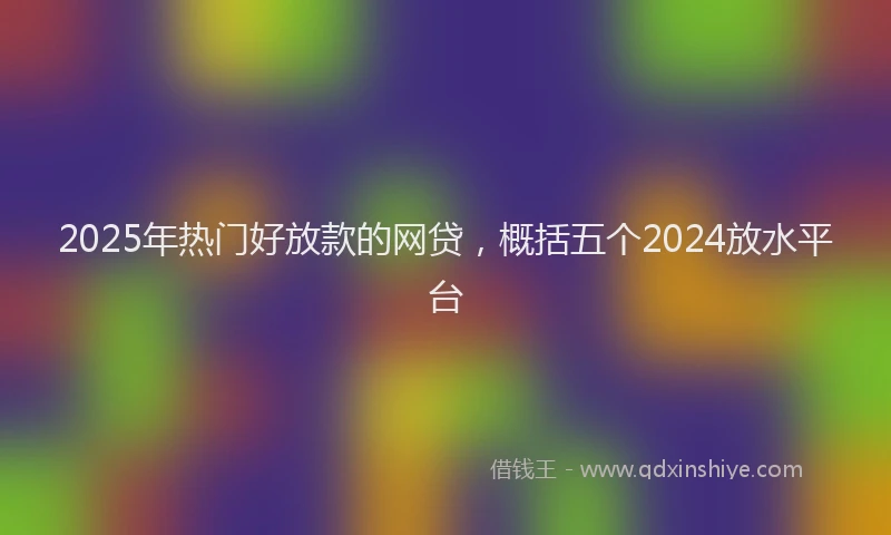 2025年热门好放款的网贷，概括五个2024放水平台