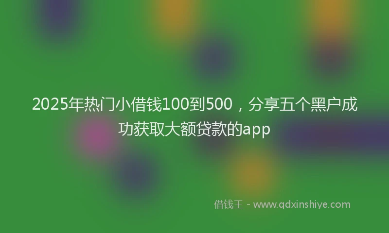 2025年热门小借钱100到500，分享五个黑户成功获取大额贷款的app