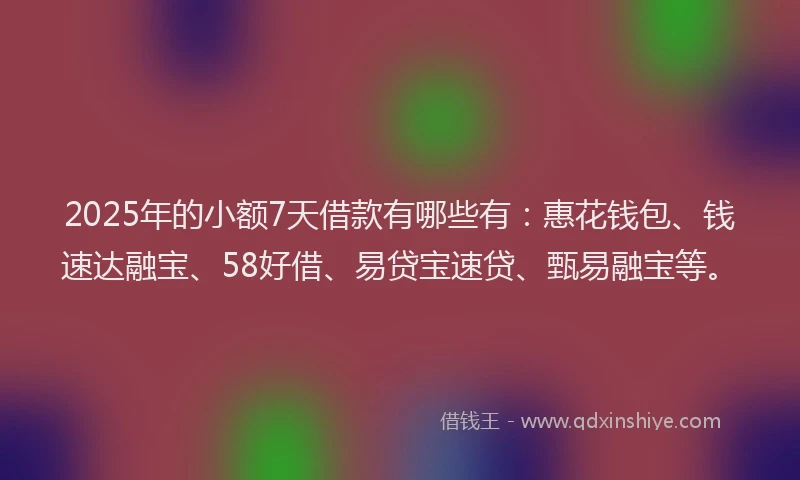 2025年的小额7天借款有哪些有：惠花钱包、钱速达融宝、58好借、易贷宝速贷、甄易融宝等。