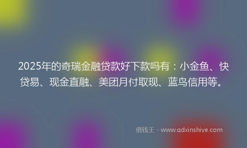 2025年的奇瑞金融贷款好下款吗有：小金鱼、快贷易、现金直融、美团月付取现、蓝鸟信用等。