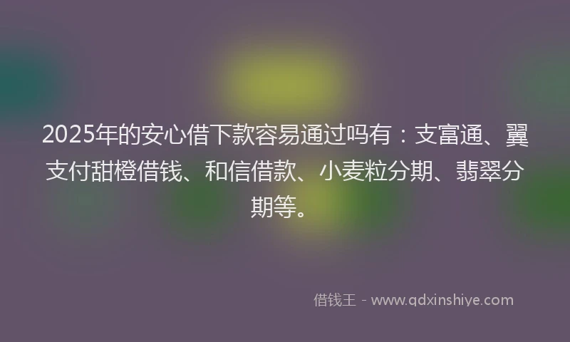 2025年的安心借下款容易通过吗有：支富通、翼支付甜橙借钱、和信借款、小麦粒分期、翡翠分期等。