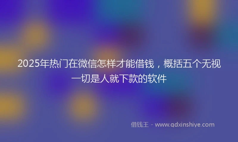 2025年热门在微信怎样才能借钱，概括五个无视一切是人就下款的软件