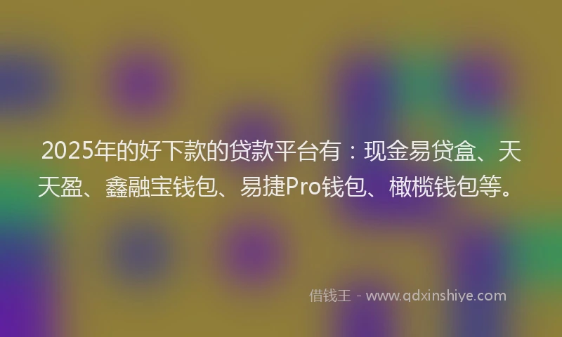 2025年的好下款的贷款平台有：现金易贷盒、天天盈、鑫融宝钱包、易捷Pro钱包、橄榄钱包等。