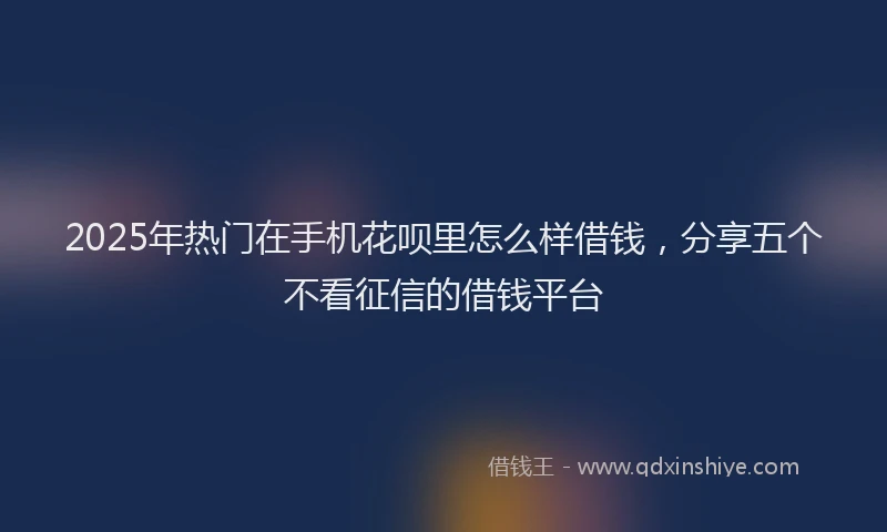 2025年热门在手机花呗里怎么样借钱，分享五个不看征信的借钱平台