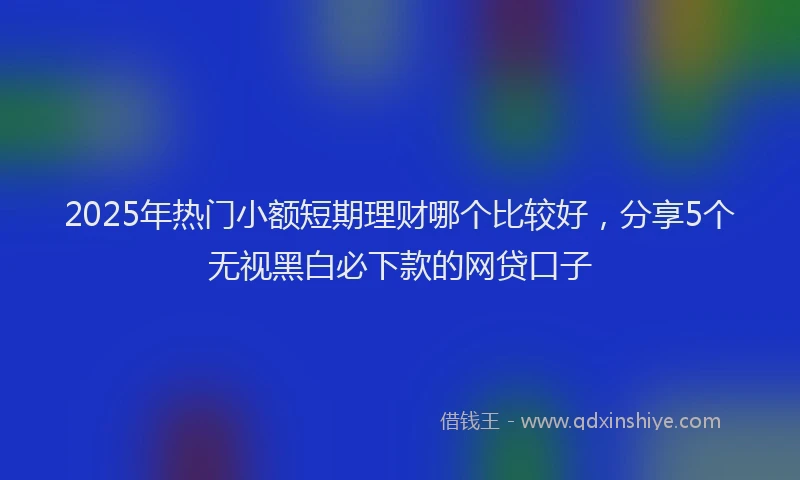 2025年热门小额短期理财哪个比较好，分享5个无视黑白必下款的网贷口子