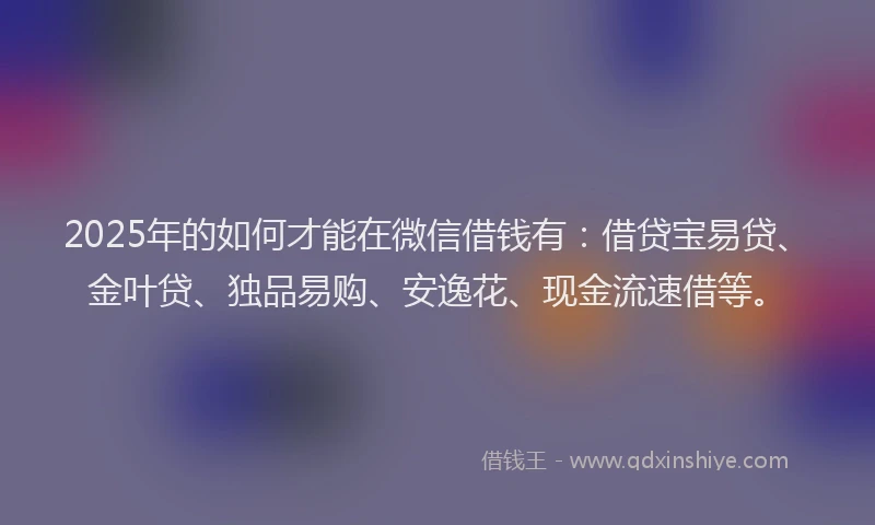2025年的如何才能在微信借钱有：借贷宝易贷、金叶贷、独品易购、安逸花、现金流速借等。