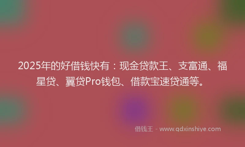 2025年的好借钱快有：现金贷款王、支富通、福星贷、翼贷Pro钱包、借款宝速贷通等。