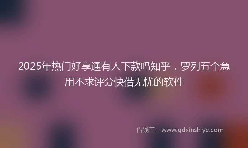 2025年热门好享通有人下款吗知乎，罗列五个急用不求评分快借无忧的软件