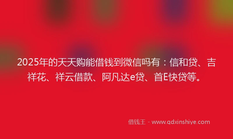 2025年的天天购能借钱到微信吗有：信和贷、吉祥花、祥云借款、阿凡达e贷、首E快贷等。