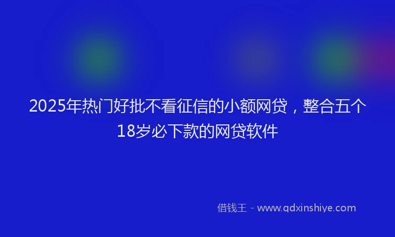 2025年热门好批不看征信的小额网贷，整合五个18岁必下款的网贷软件