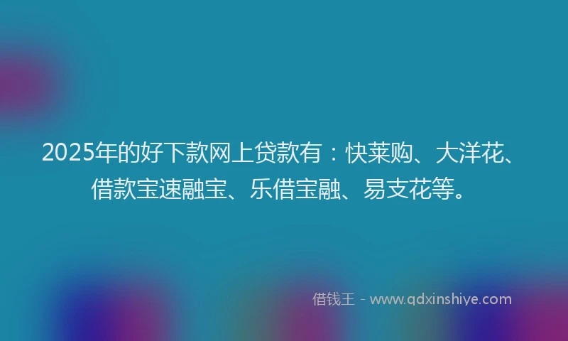 2025年的好下款网上贷款有：快莱购、大洋花、借款宝速融宝、乐借宝融、易支花等。