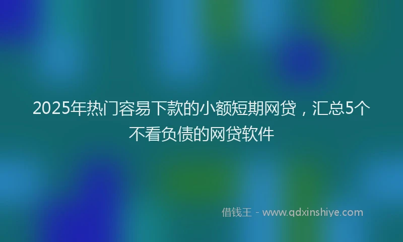 2025年热门容易下款的小额短期网贷，汇总5个不看负债的网贷软件