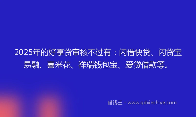2025年的好享贷审核不过有：闪借快贷、闪贷宝易融、喜米花、祥瑞钱包宝、爱贷借款等。