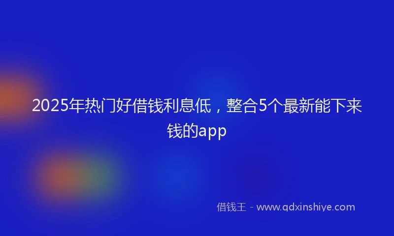 2025年热门好借钱利息低，整合5个最新能下来钱的app