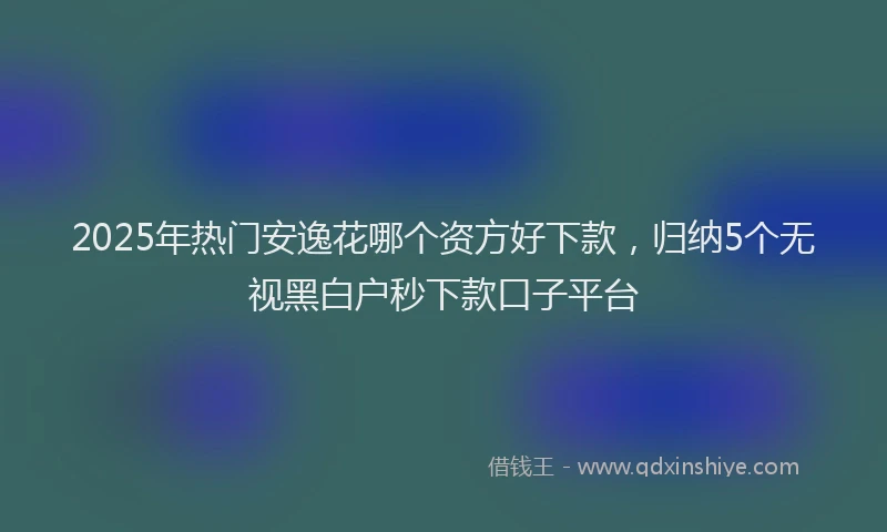 2025年热门安逸花哪个资方好下款,归纳5个无视黑白户秒下款口子平台