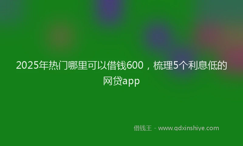 2025年热门哪里可以借钱600，梳理5个利息低的网贷app