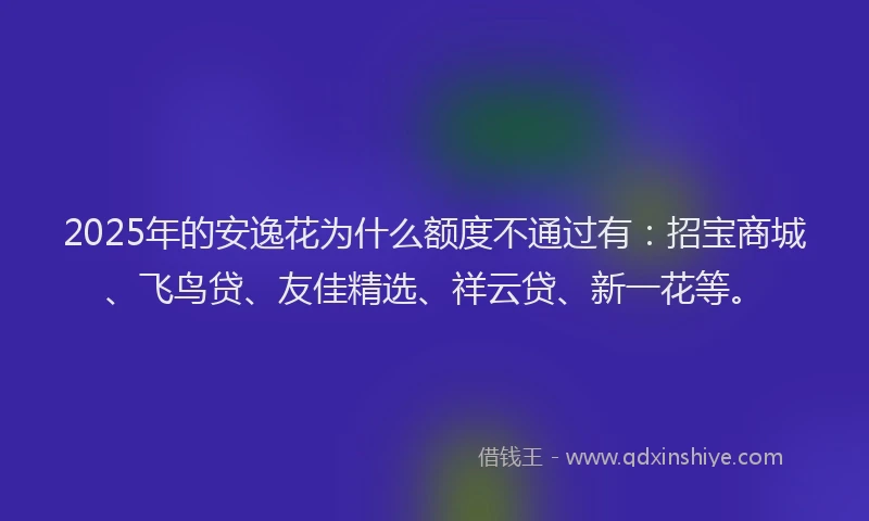 2025年的安逸花为什么额度不通过有：招宝商城、飞鸟贷、友佳精选、祥云贷、新一花等。