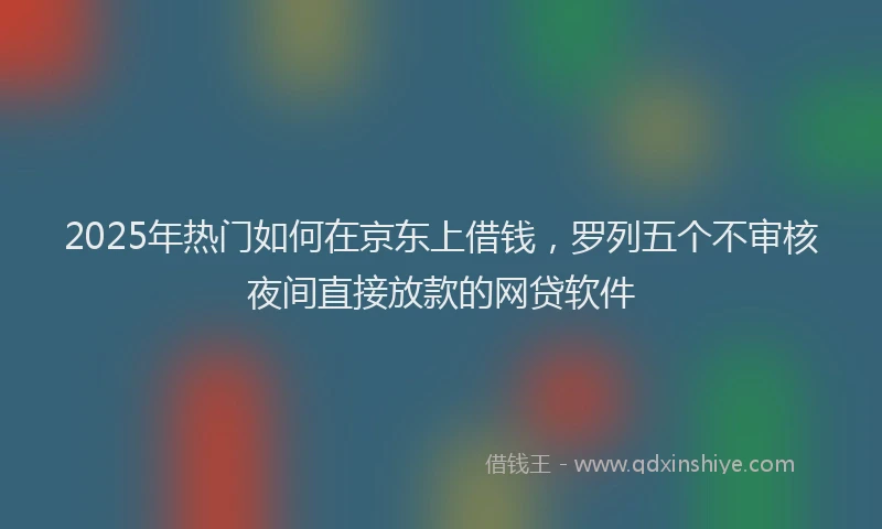 2025年热门如何在京东上借钱，罗列五个不审核夜间直接放款的网贷软件