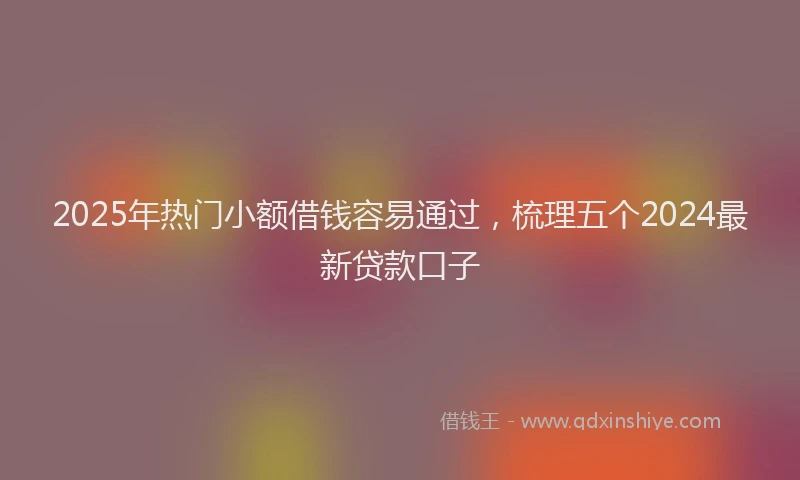 2025年热门小额借钱容易通过，梳理五个2024最新贷款口子