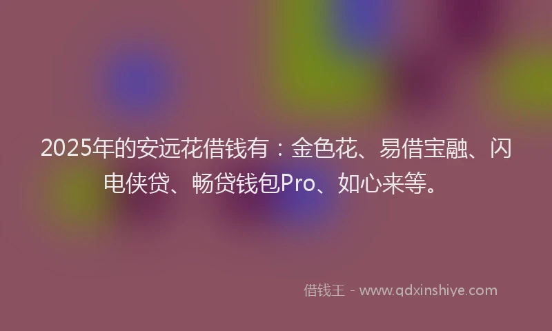 2025年的安远花借钱有：金色花、易借宝融、闪电侠贷、畅贷钱包Pro、如心来等。