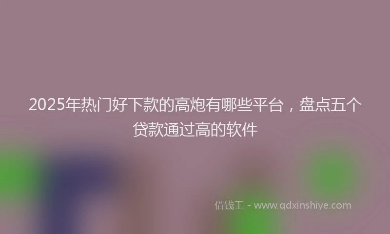 2025年热门好下款的高炮有哪些平台，盘点五个贷款通过高的软件