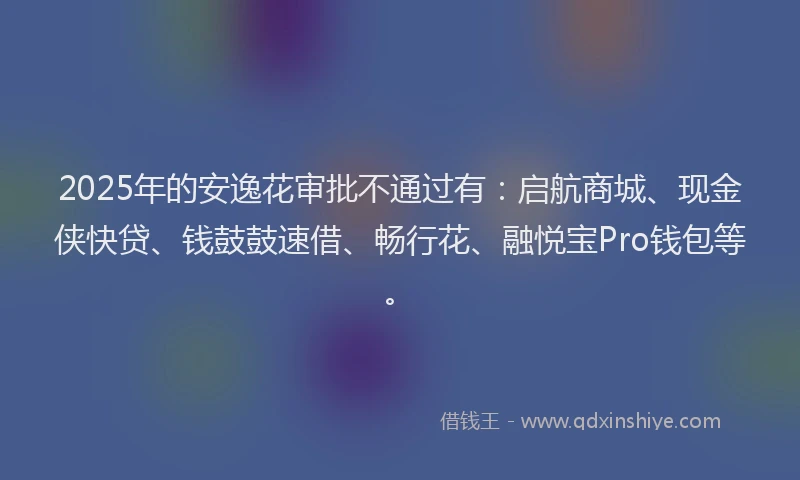 2025年的安逸花审批不通过有：启航商城、现金侠快贷、钱鼓鼓速借、畅行花、融悦宝Pro钱包等。