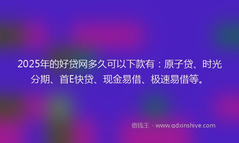 2025年的好贷网多久可以下款有：原子贷、时光分期、首E快贷、现金易借、极速易借等。