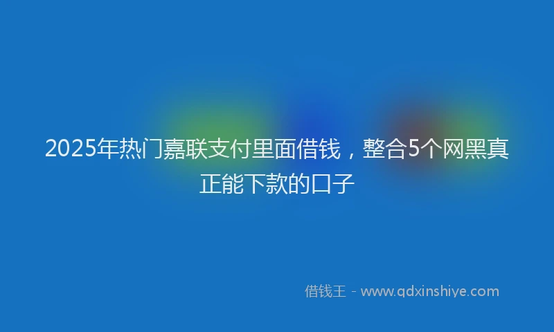 2025年热门嘉联支付里面借钱，整合5个网黑真正能下款的口子